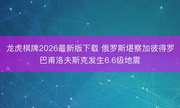 龙虎棋牌2026最新版下载 俄罗斯堪察加彼得罗巴甫洛夫斯克发